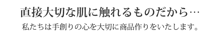直接大切な肌に触れるものだから…。私たちは手創りの心を大切に商品作りをいたしたく思います。
